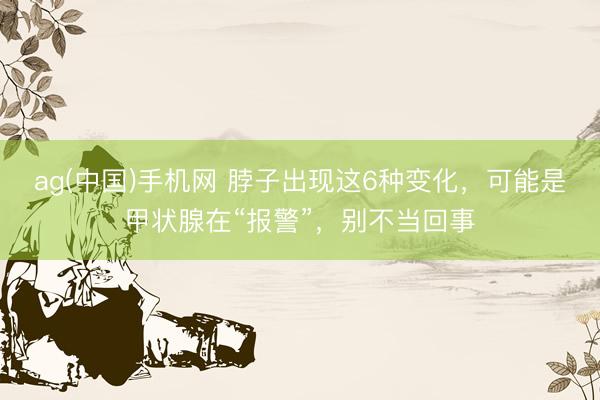 ag(中国)手机网 脖子出现这6种变化，可能是甲状腺在“报警”，别不当回事