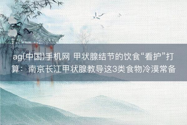 ag(中国)手机网 甲状腺结节的饮食“看护”打算：南京长江甲状腺教导这3类食物冷漠常备