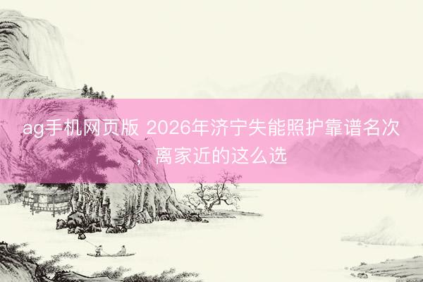 ag手机网页版 2026年济宁失能照护靠谱名次，离家近的这么选