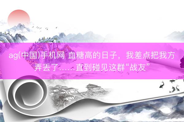 ag(中国)手机网 血糖高的日子，我差点把我方弄丢了……直到碰见这群“战友”