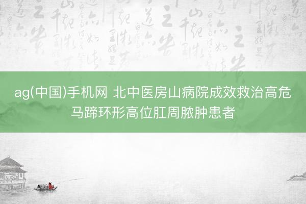 ag(中国)手机网 北中医房山病院成效救治高危马蹄环形高位肛周脓肿患者