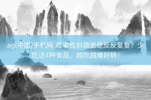 ag(中国)手机网 痉挛性斜颈老是反反复复？少吃这4种食品，越吃越难好转！