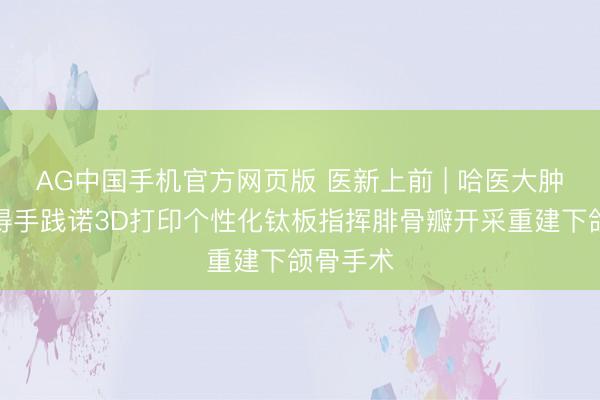 AG中国手机官方网页版 医新上前 | 哈医大肿瘤病院得手践诺3D打印个性化钛板指挥腓骨瓣开采重建下颌骨手术
