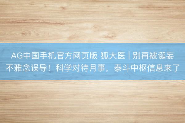 AG中国手机官方网页版 狐大医 | 别再被诞妄不雅念误导！科学对待月事，泰斗中枢信息来了