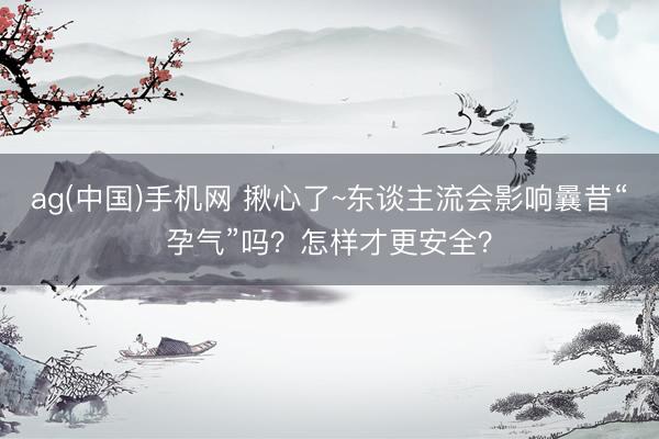 ag(中国)手机网 揪心了~东谈主流会影响曩昔“孕气”吗？怎样才更安全？