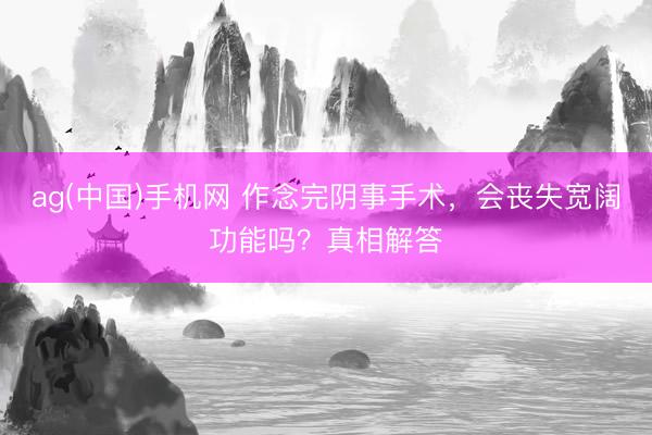 ag(中国)手机网 作念完阴事手术，会丧失宽阔功能吗？真相解答