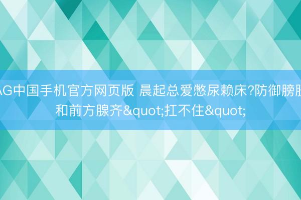 AG中国手机官方网页版 晨起总爱憋尿赖床?防御膀胱和前方腺齐"扛不住"