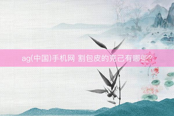 ag(中国)手机网 割包皮的克己有哪些？