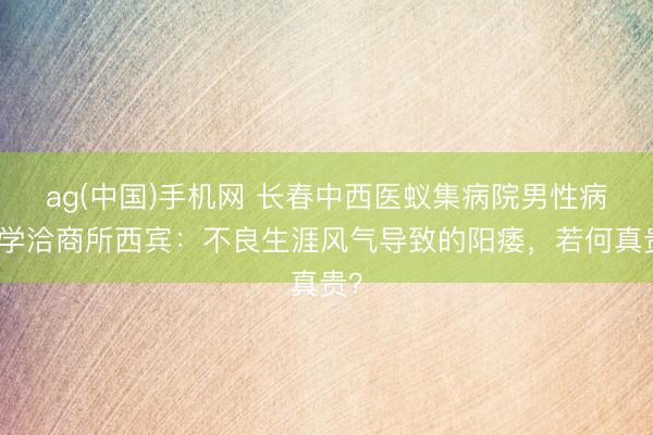 ag(中国)手机网 长春中西医蚁集病院男性病医学洽商所西宾：不良生涯风气导致的阳痿，若何真贵？