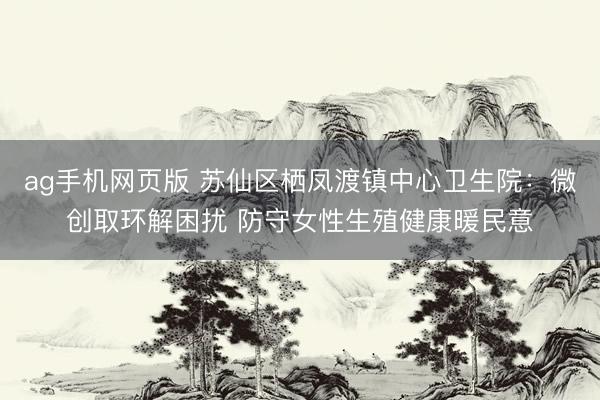 ag手机网页版 苏仙区栖凤渡镇中心卫生院：微创取环解困扰 防守女性生殖健康暖民意