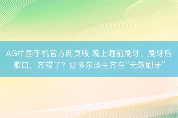 AG中国手机官方网页版 晚上睡前刷牙、刷牙后漱口，齐错了？好多东谈主齐在“无效刷牙”