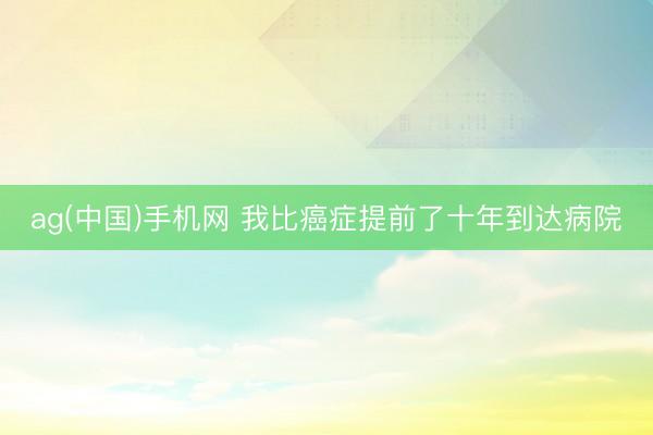 ag(中国)手机网 我比癌症提前了十年到达病院