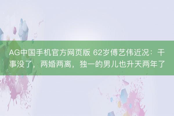 AG中国手机官方网页版 62岁傅艺伟近况：干事没了，两婚两离，独一的男儿也升天两年了
