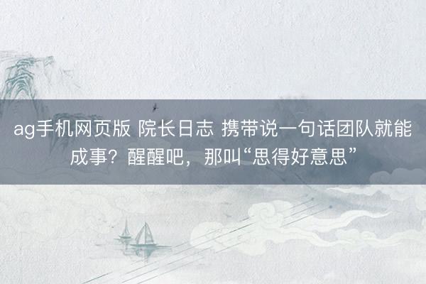 ag手机网页版 院长日志 携带说一句话团队就能成事？醒醒吧，那叫“思得好意思”