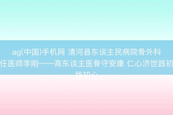ag(中国)手机网 清河县东谈主民病院骨外科主任医师李刚——高东谈主医骨守安康 仁心济世践初心