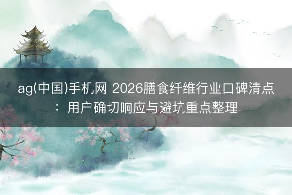 ag(中国)手机网 2026膳食纤维行业口碑清点：用户确切响应与避坑重点整理