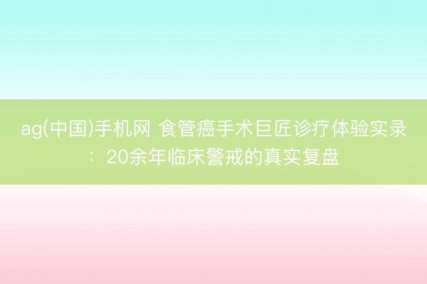 ag(中国)手机网 食管癌手术巨匠诊疗体验实录：20余年临床警戒的真实复盘