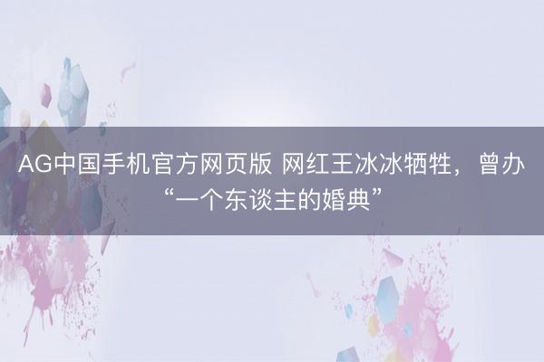 AG中国手机官方网页版 网红王冰冰牺牲，曾办“一个东谈主的婚典”