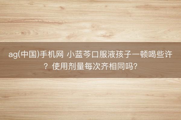 ag(中国)手机网 小蓝芩口服液孩子一顿喝些许？使用剂量每次齐相同吗？