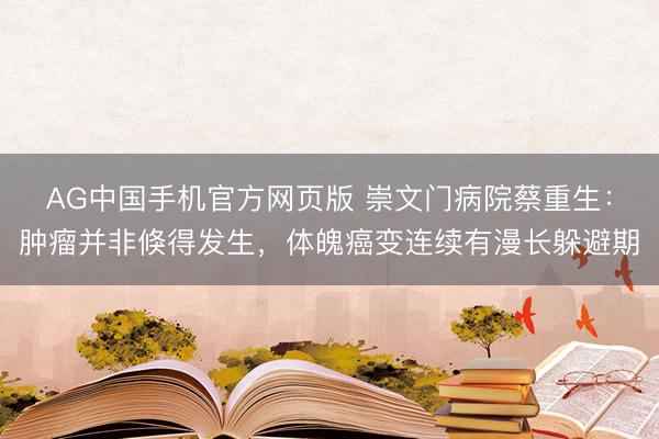 AG中国手机官方网页版 崇文门病院蔡重生：肿瘤并非倏得发生，体魄癌变连续有漫长躲避期