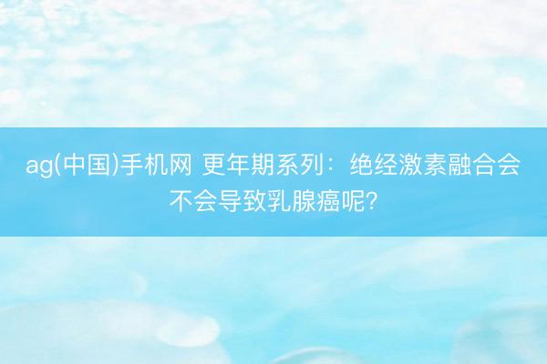 ag(中国)手机网 更年期系列：绝经激素融合会不会导致乳腺癌呢？