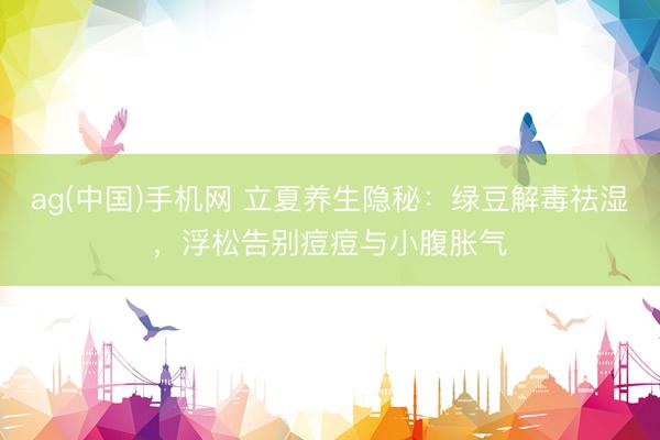 ag(中国)手机网 立夏养生隐秘：绿豆解毒祛湿，浮松告别痘痘与小腹胀气
