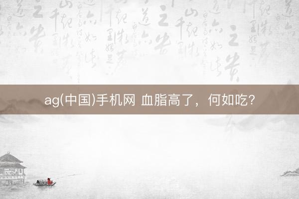 ag(中国)手机网 血脂高了，<a href=