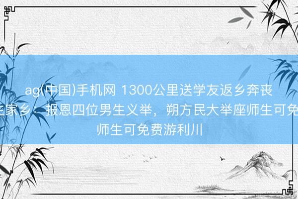 ag(中国)手机网 1300公里送学友返乡奔丧后续 女生家乡：报恩四位男生义举，朔方民大举座师生可免费游利川