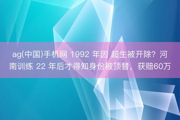 ag(中国)手机网 1992 年因 超生被开除？河南训练 22 年后才得知身份被顶替，获赔60万