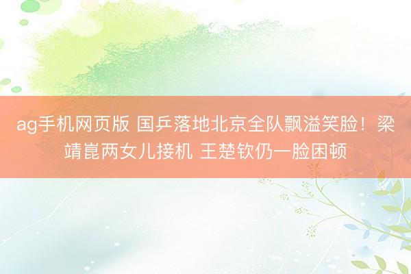 ag手机网页版 国乒落地北京全队飘溢笑脸！梁靖崑两女儿接机 王楚钦仍一脸困顿