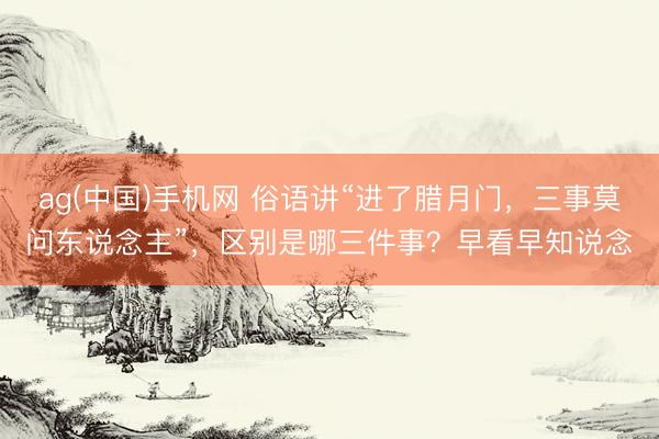 ag(中国)手机网 俗语讲“进了腊月门，三事莫问东说念主”，区别是哪三件事？早看早知说念