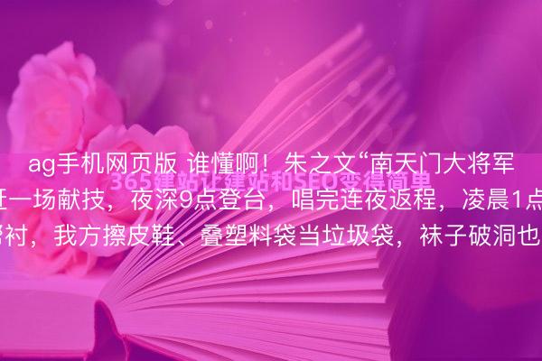 ag手机网页版 谁懂啊！朱之文“南天门大将军”翻红后有多拼？一天赶一场献技，夜深9点登台，唱完连夜返程，凌晨1点抵达旅馆，莫得助理帮衬，我方擦皮鞋、叠塑料袋当垃圾袋，袜子破洞也不换，却在公益宣传上额外厚爱，说“比收获有益旨”，三天五场献技累到喊要保命，却依旧信守信用，这么的朱之文太好哭了！晚上九点，临...