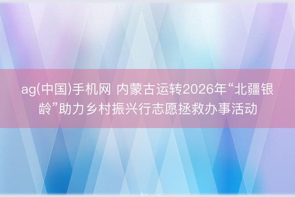 ag(中国)手机网 内蒙古运转2026年“北疆银龄”助力乡村振兴行志愿拯救办事活动