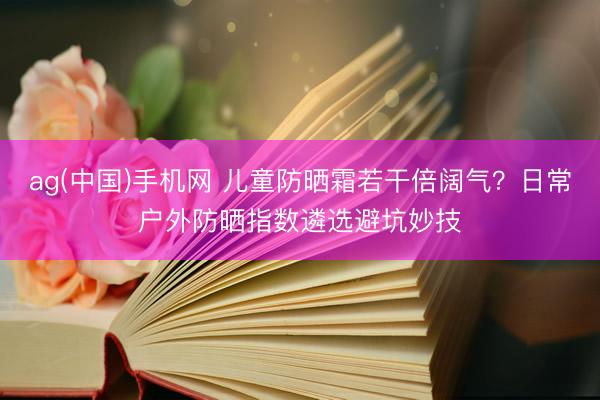ag(中国)手机网 儿童防晒霜若干倍阔气？日常户外防晒指数遴选避坑妙技