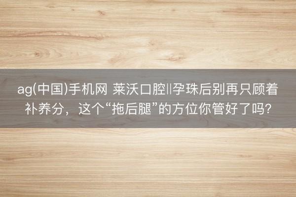 ag(中国)手机网 莱沃口腔‖孕珠后别再只顾着补养分，这个“拖后腿”的方位你管好了吗？