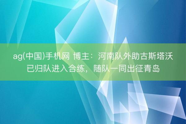 ag(中国)手机网 博主：河南队外助古斯塔沃已归队进入合练，随队一同出征青岛