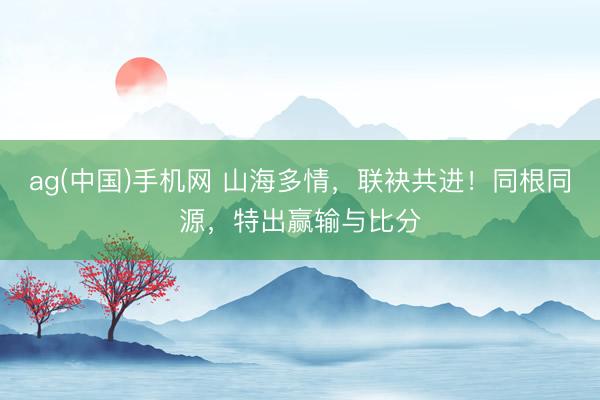 ag(中国)手机网 山海多情，联袂共进！同根同源，特出赢输与比分