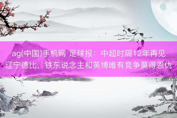 ag(中国)手机网 足球报：中超时隔12年再见辽宁德比，铁东说念主和英博唯有竞争莫得恩仇