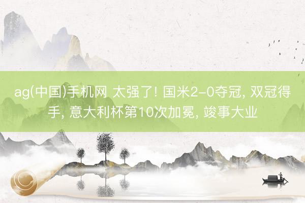 ag(中国)手机网 太强了! 国米2-0夺冠， 双冠得手， 意大利杯第10次加冕， 竣事大业