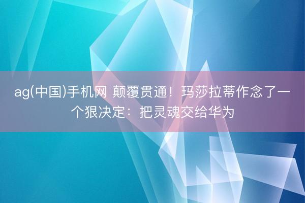ag(中国)手机网 颠覆贯通！玛莎拉蒂作念了一个狠决定：把灵魂交给华为