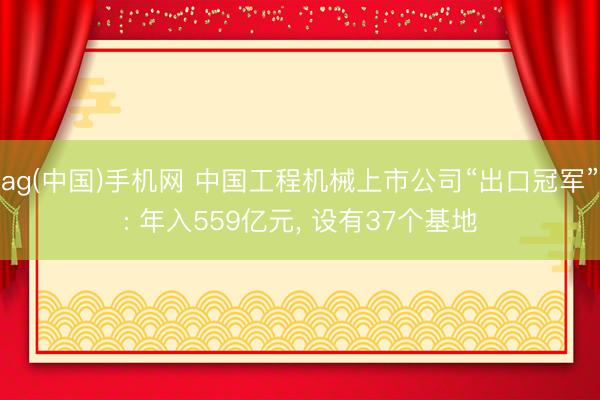 ag(中国)手机网 中国工程机械上市公司“出口冠军”: 年入559亿元， 设有37个基地