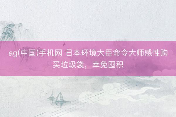ag(中国)手机网 日本环境大臣命令大师感性购买垃圾袋，幸免囤积