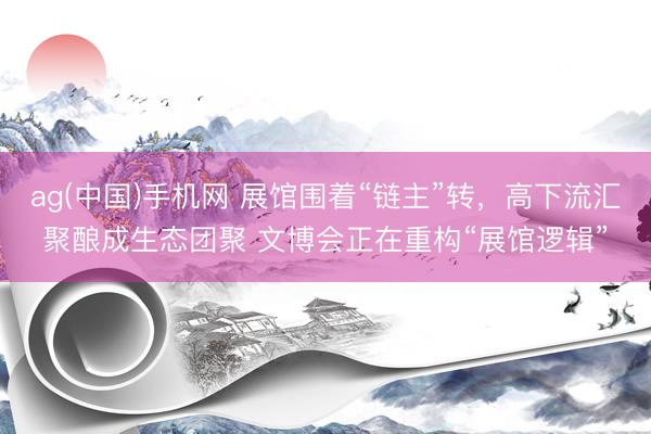 ag(中国)手机网 展馆围着“链主”转，高下流汇聚酿成生态团聚 文博会正在重构“展馆逻辑”