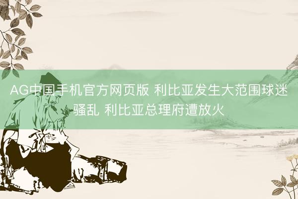 AG中国手机官方网页版 利比亚发生大范围球迷骚乱 利比亚总理府遭放火