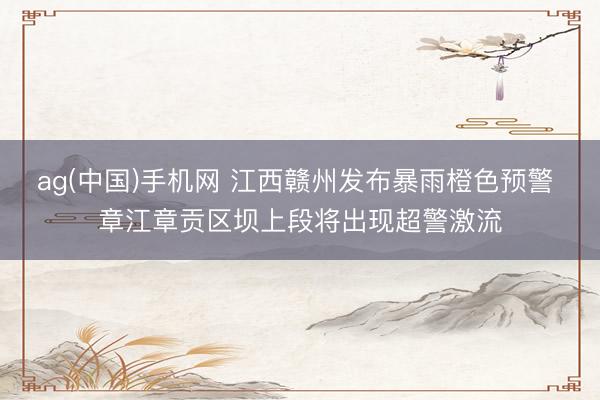 ag(中国)手机网 江西赣州发布暴雨橙色预警 章江章贡区坝上段将出现超警激流