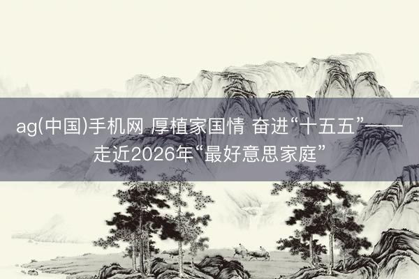 ag(中国)手机网 厚植家国情 奋进“十五五”——走近2026年“最好意思家庭”