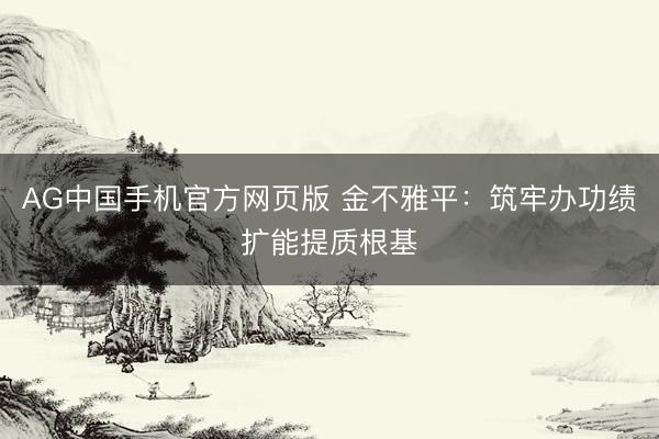 AG中国手机官方网页版 金不雅平：筑牢办功绩扩能提质根基