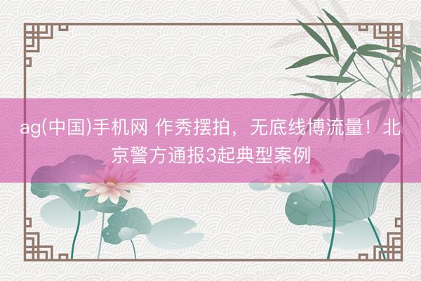 ag(中国)手机网 作秀摆拍，无底线博流量！北京警方通报3起典型案例