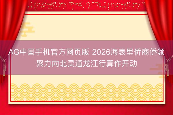 AG中国手机官方网页版 2026海表里侨商侨领聚力向北灵通龙江行算作开动
