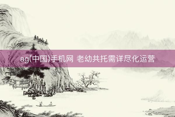 ag(中国)手机网 老幼共托需详尽化运营